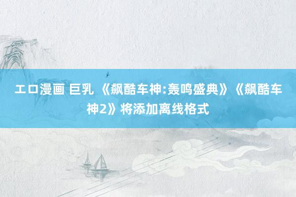 エロ漫画 巨乳 《飙酷车神:轰鸣盛典》《飙酷车神2》将添加离线格式