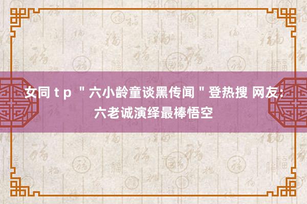 女同 t p ＂六小龄童谈黑传闻＂登热搜 网友：六老诚演绎最棒悟空