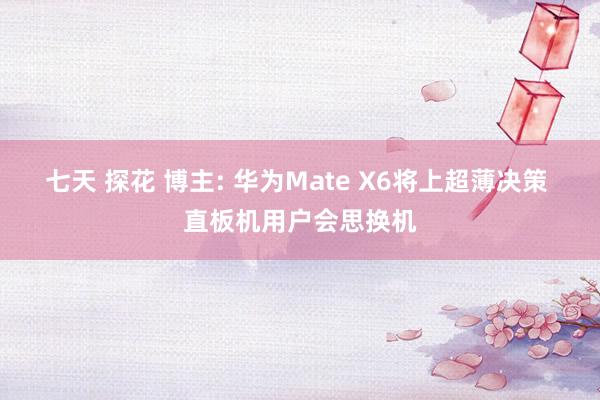七天 探花 博主: 华为Mate X6将上超薄决策 直板机用户会思换机
