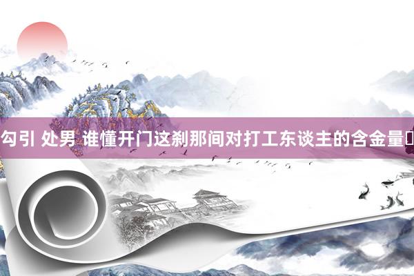 勾引 处男 谁懂开门这刹那间对打工东谈主的含金量❗