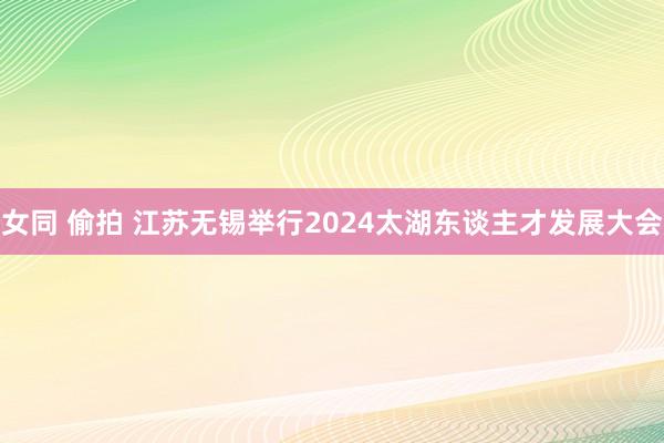 女同 偷拍 江苏无锡举行2024太湖东谈主才发展大会
