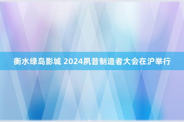 衡水绿岛影城 2024夙昔制造者大会在沪举行