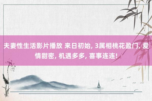 夫妻性生活影片播放 来日初始， 3属相桃花盈门， 爱情甜密， 机遇多多， 喜事连连!