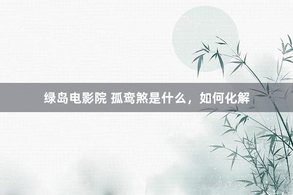 绿岛电影院 孤鸾煞是什么,如何化解