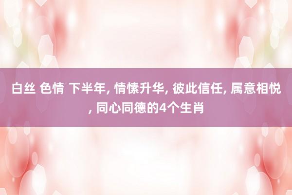 白丝 色情 下半年， 情愫升华， 彼此信任， 属意相悦， 同心同德的4个生肖