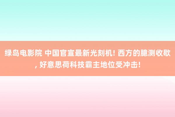 绿岛电影院 中国官宣最新光刻机! 西方的臆测收歇， 好意思荷科技霸主地位受冲击!