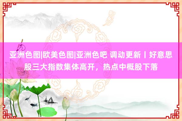 亚洲色图|欧美色图|亚洲色吧 调动更新丨好意思股三大指数集体高开，热点中概股下落