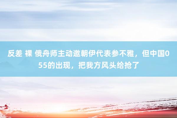 反差 裸 俄舟师主动邀朝伊代表参不雅，但中国055的出现，把我方风头给抢了