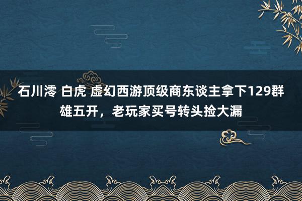 石川澪 白虎 虚幻西游顶级商东谈主拿下129群雄五开，老玩家买号转头捡大漏