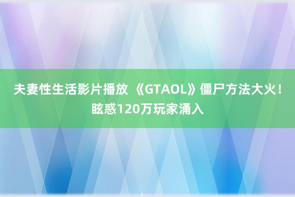 夫妻性生活影片播放 《GTAOL》僵尸方法大火！眩惑120万玩家涌入