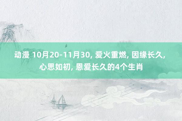 动漫 10月20-11月30， 爱火重燃， 因缘长久， 心思如初， 恩爱长久的4个生肖