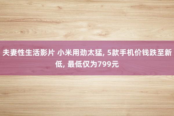 夫妻性生活影片 小米用劲太猛， 5款手机价钱跌至新低， 最低仅为799元