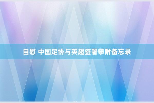 自慰 中国足协与英超签署攀附备忘录