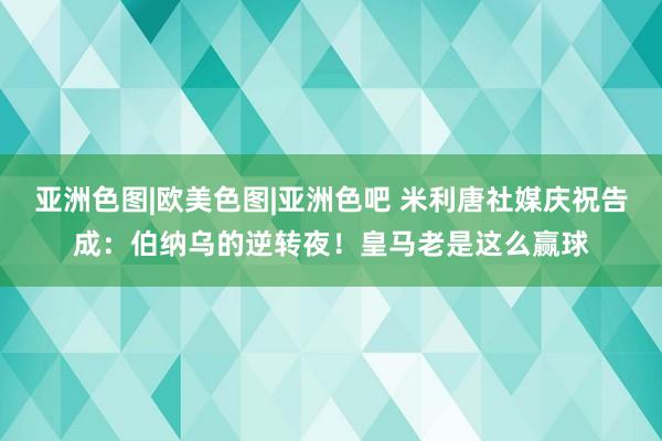 亚洲色图|欧美色图|亚洲色吧 米利唐社媒庆祝告成：伯纳乌的逆转夜！皇马老是这么赢球