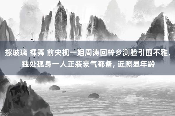 擦玻璃 裸舞 前央视一姐周涛回梓乡测验引围不雅， 独处孤身一人正装豪气都备， 近照显年龄