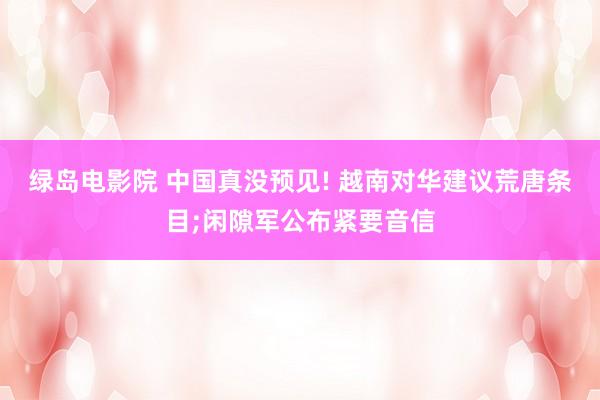 绿岛电影院 中国真没预见! 越南对华建议荒唐条目;闲隙军公布紧要音信