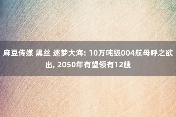 麻豆传媒 黑丝 逐梦大海: 10万吨级004航母呼之欲出， 2050年有望领有12艘