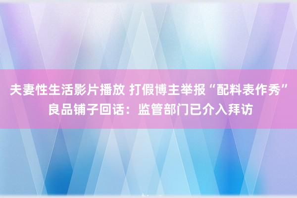 夫妻性生活影片播放 打假博主举报“配料表作秀” 良品铺子回话：监管部门已介入拜访