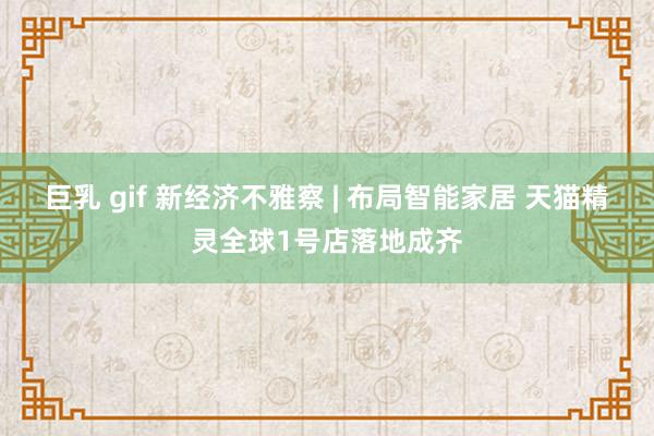 巨乳 gif 新经济不雅察 | 布局智能家居 天猫精灵全球1号店落地成齐