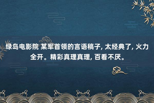 绿岛电影院 某军首领的言语稿子， 太经典了， 火力全开。精彩真理真理， 百看不厌。