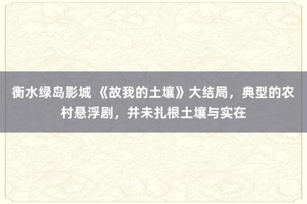 衡水绿岛影城 《故我的土壤》大结局，典型的农村悬浮剧，并未扎根土壤与实在