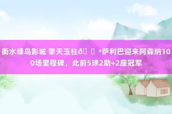 衡水绿岛影城 擎天玉柱💪萨利巴迎来阿森纳100场里程碑，此前5球2助+2座冠军