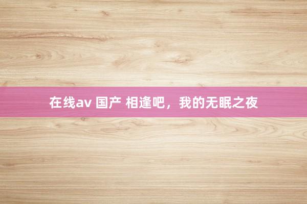 在线av 国产 相逢吧，我的无眠之夜