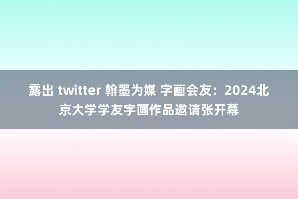 露出 twitter 翰墨为媒 字画会友：2024北京大学学友字画作品邀请张开幕