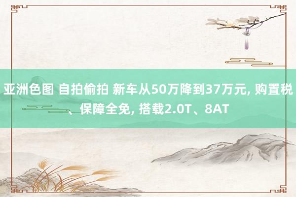 亚洲色图 自拍偷拍 新车从50万降到37万元， 购置税、保障全免， 搭载2.0T、8AT