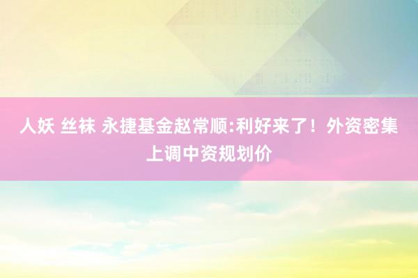 人妖 丝袜 永捷基金赵常顺:利好来了！外资密集上调中资规划价