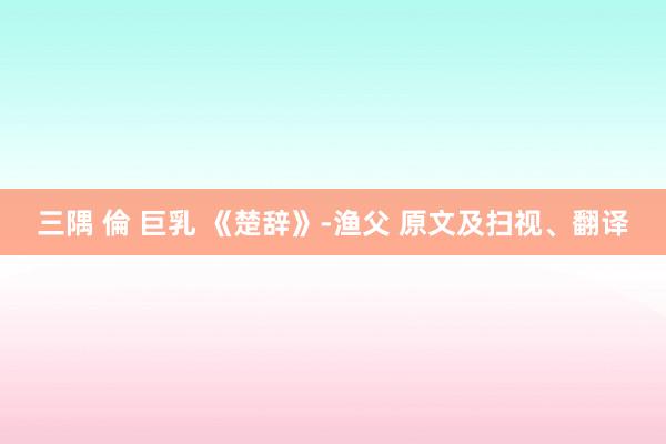 三隅 倫 巨乳 《楚辞》-渔父 原文及扫视、翻译