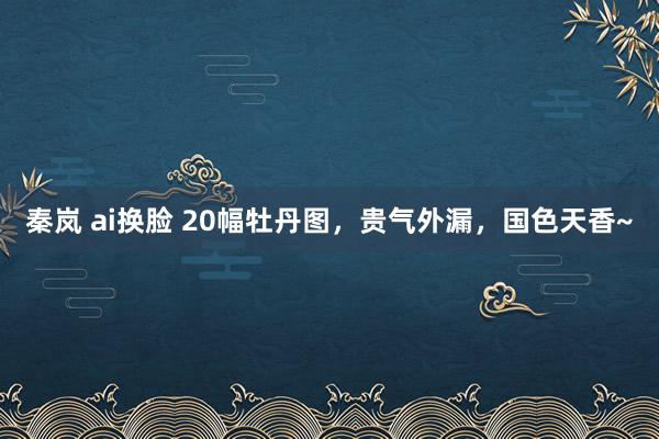 秦岚 ai换脸 20幅牡丹图，贵气外漏，国色天香~