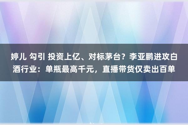 婷儿 勾引 投资上亿、对标茅台？李亚鹏进攻白酒行业：单瓶最高千元，直播带货仅卖出百单
