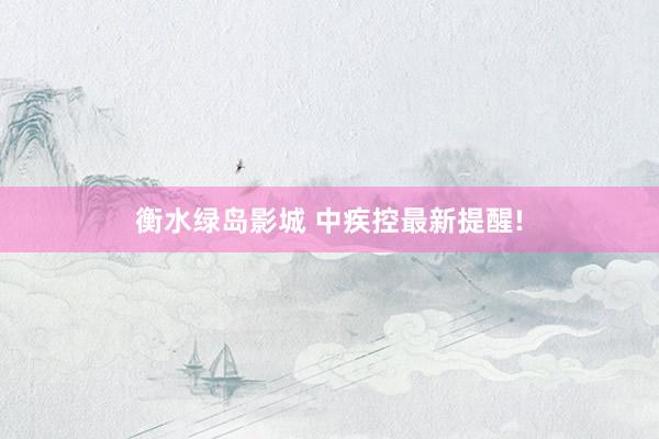 衡水绿岛影城 中疾控最新提醒!