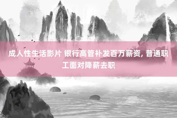成人性生活影片 银行高管补发百万薪资， 普通职工面对降薪去职
