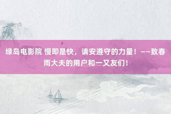 绿岛电影院 慢即是快，请安遵守的力量！——致春雨大夫的用户和一又友们！