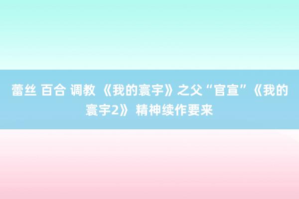 蕾丝 百合 调教 《我的寰宇》之父“官宣”《我的寰宇2》 精神续作要来