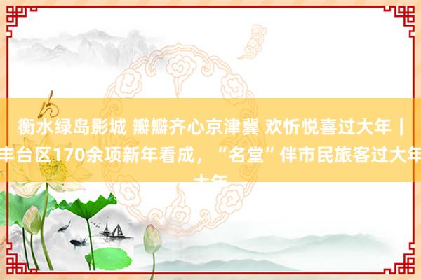 衡水绿岛影城 瓣瓣齐心京津冀 欢忻悦喜过大年｜丰台区170余项新年看成，“名堂”伴市民旅客过大年