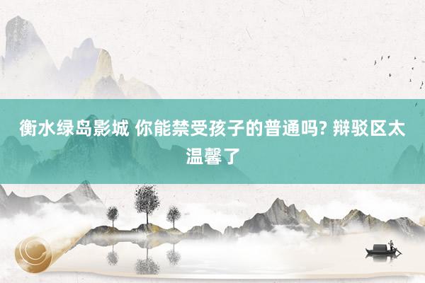 衡水绿岛影城 你能禁受孩子的普通吗? 辩驳区太温馨了