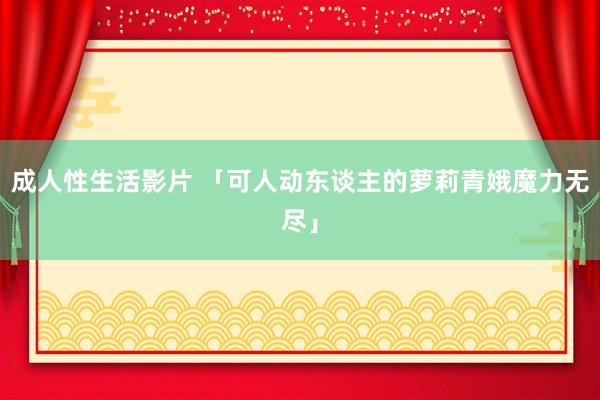 成人性生活影片 「可人动东谈主的萝莉青娥魔力无尽」