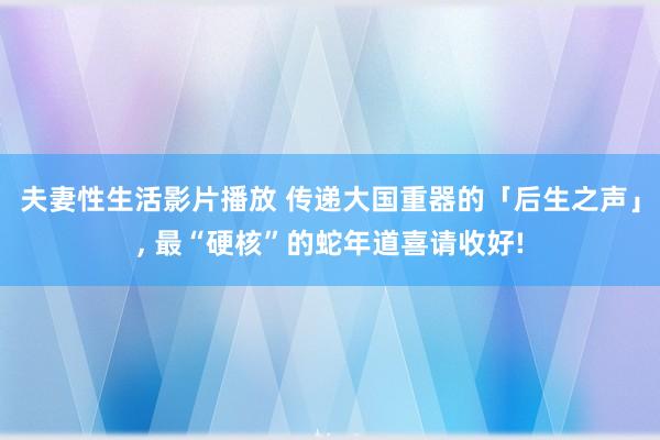 夫妻性生活影片播放 传递大国重器的「后生之声」， 最“硬核”的蛇年道喜请收好!