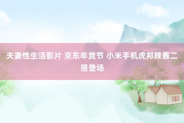 夫妻性生活影片 京东年货节 小米手机虎邦辣酱二搭登场