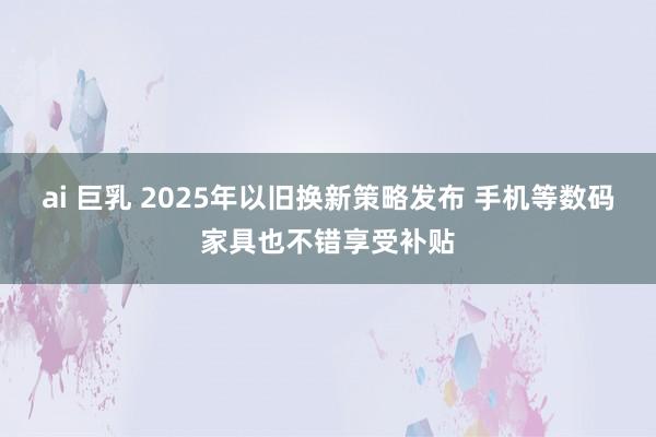 ai 巨乳 2025年以旧换新策略发布 手机等数码家具也不错享受补贴