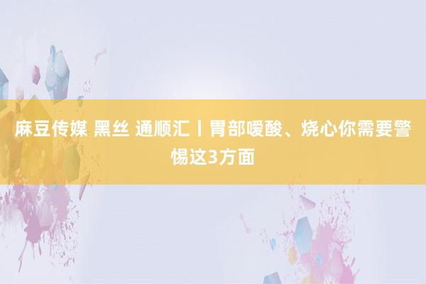 麻豆传媒 黑丝 通顺汇丨胃部嗳酸、烧心你需要警惕这3方面