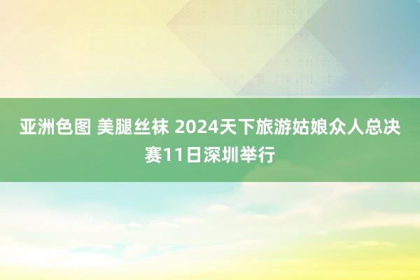 亚洲色图 美腿丝袜 2024天下旅游姑娘众人总决赛11日深圳举行