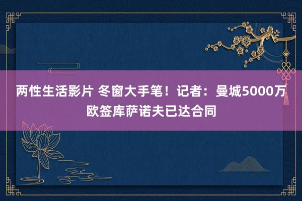 两性生活影片 冬窗大手笔！记者：曼城5000万欧签库萨诺夫已达合同