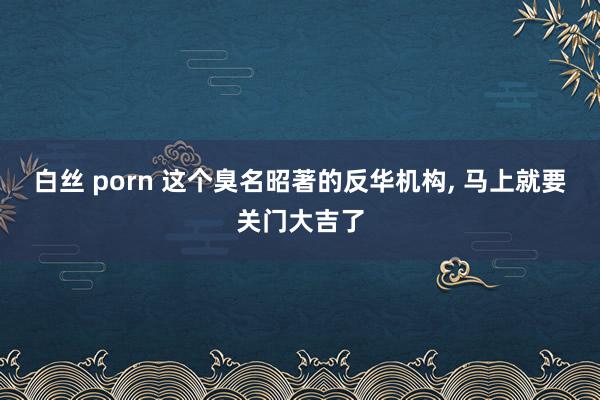 白丝 porn 这个臭名昭著的反华机构， 马上就要关门大吉了