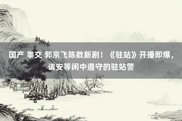 国产 拳交 郭京飞陈数新剧！《驻站》开播即爆，请安等闲中遵守的驻站警