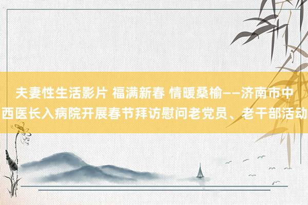 夫妻性生活影片 福满新春 情暖桑榆——济南市中西医长入病院开展春节拜访慰问老党员、老干部活动