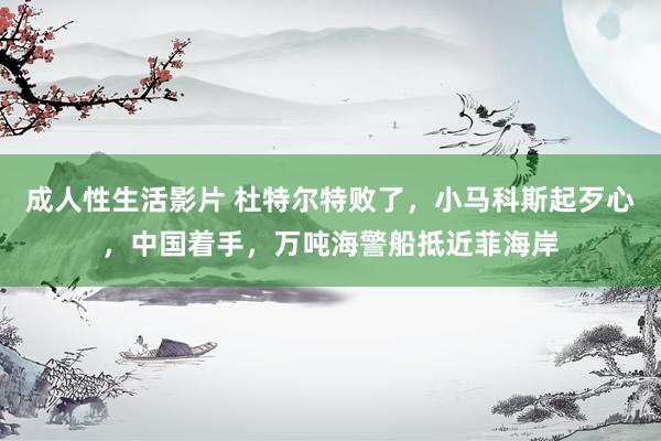 成人性生活影片 杜特尔特败了，小马科斯起歹心，中国着手，万吨海警船抵近菲海岸